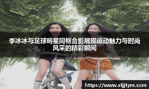 李冰冰与足球明星同框合影展现运动魅力与时尚风采的精彩瞬间